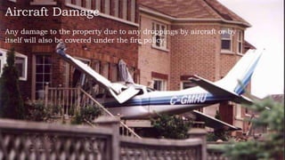Aircraft Damage
Any damage to the property due to any droppings by aircraft or by
itself will also be covered under the fire policy.
 