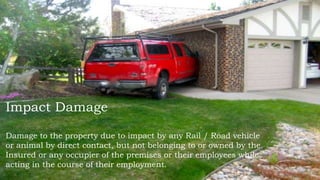 Impact Damage
Damage to the property due to impact by any Rail / Road vehicle
or animal by direct contact, but not belonging to or owned by the
Insured or any occupier of the premises or their employees while
acting in the course of their employment.
 