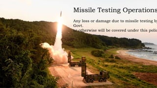 Missile Testing Operations
Any loss or damage due to missile testing by
Govt.
or otherwise will be covered under this polic
 
