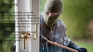 Burglary
Burglary insurance provides
protection against incidents of
theft to your property. This policy
covers losses or damages to your
property and its contents in your
business premise due to:
 Theft by actual, forcible and
violent entry
 Theft or attempted theft
 Armed robbery
 