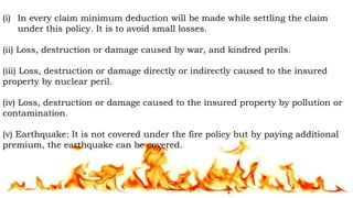 (i) In every claim minimum deduction will be made while settling the claim
under this policy. It is to avoid small losses.
(ii) Loss, destruction or damage caused by war, and kindred perils.
(iii) Loss, destruction or damage directly or indirectly caused to the insured
property by nuclear peril.
(iv) Loss, destruction or damage caused to the insured property by pollution or
contamination.
(v) Earthquake: It is not covered under the fire policy but by paying additional
premium, the earthquake can be covered.
 
