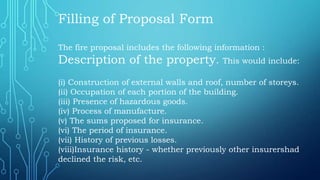 Filling of Proposal Form
The fire proposal includes the following information :
Description of the property. This would include:
(i) Construction of external walls and roof, number of storeys.
(ii) Occupation of each portion of the building.
(iii) Presence of hazardous goods.
(iv) Process of manufacture.
(v) The sums proposed for insurance.
(vi) The period of insurance.
(vii) History of previous losses.
(viii)Insurance history - whether previously other insurershad
declined the risk, etc.
 