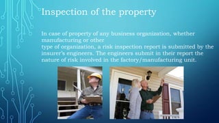Inspection of the property
In case of property of any business organization, whether
manufacturing or other
type of organization, a risk inspection report is submitted by the
insurer’s engineers. The engineers submit in their report the
nature of risk involved in the factory/manufacturing unit.
 