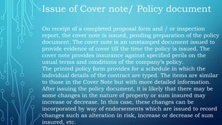 Issue of Cover note/ Policy document
On receipt of a completed proposal form and / or inspection
report, the cover note is issued, pending preparation of the policy
document. The cover note is an unstamped document issued to
provide evidence of cover till the time the policy is issued. The
cover note provides insurance against specified perils on the
usual terms and conditions of the company’s policy.
The printed policy form provides for a schedule in which the
individual details of the contract are typed. The items are similar
to those in the Cover Note but with more detailed information.
After issuing the policy document, it is likely that there may be
some changes in the nature of property or sum insured may
increase or decrease. In this case, these changes can be
incorporated by way of endorsements which are issued to record
changes such as alteration in risk, increase or decrease of sum
insured, etc.
 