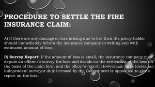 PROCEDURE TO SETTLE THE FIRE
INSURANCE CLAIM:
A) If there are any damage or loss arising due to fire then the policy holder
should immediately inform the insurance company in writing and with
estimated amount of loss.
B) Survey Report: If the amount of loss is small, the insurance company may
depute an officer to survey the loss and decide on the settlement of the loss on
the basis of the claim form and the officer’s report. However, in large losses, an
independent surveyor duly licensed by the Government is appointed to give a
report on the loss.
 