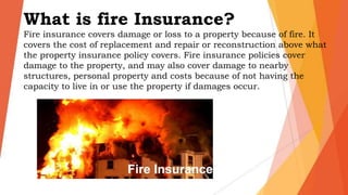 What is fire Insurance?
Fire insurance covers damage or loss to a property because of fire. It
covers the cost of replacement and repair or reconstruction above what
the property insurance policy covers. Fire insurance policies cover
damage to the property, and may also cover damage to nearby
structures, personal property and costs because of not having the
capacity to live in or use the property if damages occur.
 