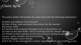 Claim form
The policy holder will submit the claim form with the following information :
(i) Name and address of the Insured.
(ii) Date of loss, time and place from where the fire started.
(iii) Cause of fire.
(iv) Details of the property damaged such as description, etc.
(v) Value at the time of fire, value of salvage and the amount of loss.
(vi) Details of other policies on the same property giving the name of the
insurer, policy number and sum insured.
(vii) Fire Brigade report details.
(viii) F.I.R. at the nearest police station regarding third party liability, if any.
 