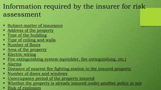 Information required by the insurer for risk
assessment
 Subject-matter of insurance
 Address of the property
 Type of the building
 Type of ceiling and walls
 Number of floors
 Area of the property
 Electric wiring
 Fire extinguishing system (sprinkler, fire extinguishing, etc.)
 Alarms
 Distance of nearest fire fighting station to the insured property
 Number of doors and windows
 Unoccupancy period of the property insured
 Whether the property is already insured under another policy or not
 Risk of explosion
 