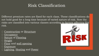 Risk Classification
Different premium rates are fixed for each class. These classifications do
not hold good for a long time because of varied nature of risk. Now the
risks are classified into various classes according to factors affecting fire
risk.
Construction or Structure
Occupancy
Nature of Flooring
Height
Floor and wall opening
Exposure
Lighting, Heating and Power
 