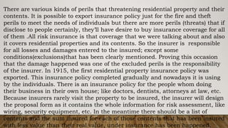 There are various kinds of perils that threatening residential property and their
contents. It is possible to export insurance policy just for the fire and theft
perils to meet the needs of individuals but there are more perils (threats) that if
disclose to people certainly, they’ll have desire to buy insurance coverage for all
of them .All risk insurance is that coverage that we were talking about and also
it covers residential properties and its contents. So the insurer is responsible
for all losses and damages entered to the insured; except some
conditions(exclusions)that has been clearly mentioned. Proving this occasion
that the damage happened was one of the excluded perils is the responsibility
of the insurer. In 1915, the first residential property insurance policy was
exported. This insurance policy completed gradually and nowadays it is using
by the individuals. There is an insurance policy for the people whom doing
their business in their own house; like doctors, dentists, attorneys at law, etc.
Because insurers rarely visit the property to be insured, the insurer will design
the proposal form as it contains the whole information for risk assessment, like
wiring, security equipment, etc. In the meantime there should be a list of
contents and the sum insured for each of those contents that has been insured
with less value than their real value, under insurance has been happened.
 