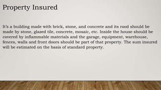 It’s a building made with brick, stone, and concrete and its rood should be
made by stone, glazed tile, concrete, mosaic, etc. Inside the house should be
covered by inflammable materials and the garage, equipment, warehouse,
fences, walls and front doors should be part of that property. The sum insured
will be estimated on the basis of standard property.
Property Insured
 