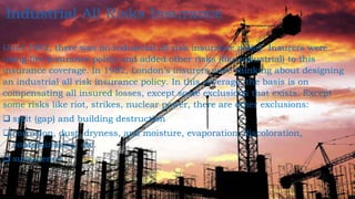 Until 1982, there was no industrial all risk insurance policy. Insurers were
using fire insurance policy and added other risks (like industrial) to this
insurance coverage. In 1982, London’s insurers were thinking about designing
an industrial all risk insurance policy. In this coverage, the basis is on
compensating all insured losses, except some exclusions that exists. Except
some risks like riot, strikes, nuclear power, there are other exclusions:
 split (gap) and building destruction
 corrosion, dust, dryness, and moisture, evaporation, discoloration,
contamination, etc.
 subsidence
Industrial All Risks Insurance
 