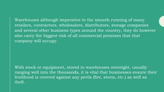 Warehouses although imperative to the smooth running of many
retailers, contractors, wholesalers, distributors, storage companies
and several other business types around the country, they do however
also carry the biggest risk of all commercial premises that that
company will occupy.
With stock or equipment, stored in warehouses overnight, usually
ranging well into the thousands, it is vital that businesses ensure their
livelihood is covered against any perils (fire, storm, etc.) as well as
theft.
 