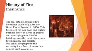 History of Fire
Insurance
The real establishment of fire
insurance came only after the
Great Fire of London in 1066. This
fire lasted for four days and nights
burning over 436 acres of ground
and destroying over 13,000
buildings was the most disastrous
fire in history and forcibly
awakened the people to the
necessity for a form of protection
against such calamities.
 