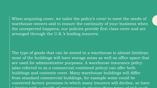 When acquiring cover, we tailor the policy’s cover to meet the needs of
warehouse owners and to ensure the continuity of your business when
the unexpected happens; our policies provide first class cover and are
arranged through the U.K.’s leading insurers.
The type of goods that can be stored in a warehouse is almost limitless;
most of the buildings will have storage areas as well as office space that
are used for administrative purposes. A warehouse insurance policy
(also referred to as a commercial combined policy) can offer both
buildings and contents cover. Many warehouse buildings will differ
from standard commercial buildings, for example some could be
converted factory premises to which many insurers will decline, so have
 