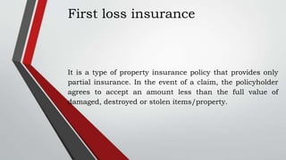 First loss insurance
It is a type of property insurance policy that provides only
partial insurance. In the event of a claim, the policyholder
agrees to accept an amount less than the full value of
damaged, destroyed or stolen items/property.
 