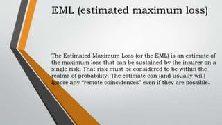 EML (estimated maximum loss)
The Estimated Maximum Loss (or the EML) is an estimate of
the maximum loss that can be sustained by the insurer on a
single risk. That risk must be considered to be within the
realms of probability. The estimate can (and usually will)
ignore any “remote coincidences” even if they are possible.
 