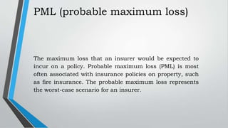 PML (probable maximum loss)
The maximum loss that an insurer would be expected to
incur on a policy. Probable maximum loss (PML) is most
often associated with insurance policies on property, such
as fire insurance. The probable maximum loss represents
the worst-case scenario for an insurer.
 