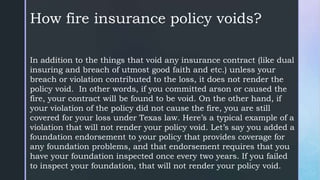 How fire insurance policy voids?
In addition to the things that void any insurance contract (like dual
insuring and breach of utmost good faith and etc.) unless your
breach or violation contributed to the loss, it does not render the
policy void. In other words, if you committed arson or caused the
fire, your contract will be found to be void. On the other hand, if
your violation of the policy did not cause the fire, you are still
covered for your loss under Texas law. Here’s a typical example of a
violation that will not render your policy void. Let’s say you added a
foundation endorsement to your policy that provides coverage for
any foundation problems, and that endorsement requires that you
have your foundation inspected once every two years. If you failed
to inspect your foundation, that will not render your policy void.
 