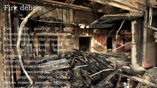 Fire debris
Fire debris analysis is the
examination of materials from a
fire to determine the presence or
absence of an ignitable liquid. So
what is 'Debris Removal
Insurance'? It's a section of a
property insurance policy that
provides reimbursement for clean-
up costs associated with damage
to a property. Policies with a
debris removal provision typically
 