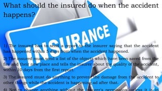 What should the insured do when the accident
happens?
1) The insured has to send a report to the insurer saying that the accident
has happened within 5 days from when the accident happened.
2) The insured must send a list of the objects which have been saved from the
fire and their new place and tells the insurer about the quality of the accident,
within 10 days from the first report.
3) The insured must do anything to prevent the damage from the accident to
other things while the accident is happening ad after that.
 