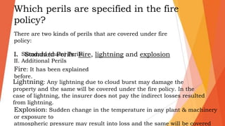 Which perils are specified in the fire
policy?
There are two kinds of perils that are covered under fire
policy:
I. Standard (main) Perils
II. Additional Perils
I. Standard Perils: Fire, lightning and explosion
Fire: It has been explained
before.
Explosion: Sudden change in the temperature in any plant & machinery
or exposure to
atmospheric pressure may result into loss and the same will be covered
Lightning: Any lightning due to cloud burst may damage the
property and the same will be covered under the fire policy. In the
case of lightning, the insurer does not pay the indirect losses resulted
from lightning.
 