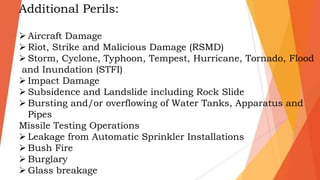 Additional Perils:
 Aircraft Damage
 Riot, Strike and Malicious Damage (RSMD)
 Storm, Cyclone, Typhoon, Tempest, Hurricane, Tornado, Flood
and Inundation (STFI)
 Impact Damage
 Subsidence and Landslide including Rock Slide
 Bursting and/or overflowing of Water Tanks, Apparatus and
Pipes
Missile Testing Operations
 Leakage from Automatic Sprinkler Installations
 Bush Fire
 Burglary
 Glass breakage
 
