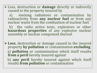  Loss, destruction or damage directly or indirectly
caused to the property insured by
a) ionizing radiations or contamination by
radioactivity from any nuclear fuel or from any
nuclear waste from the combustion of nuclear fuel.
b) the radio active toxic, explosives or other
hazardous properties of any explosive nuclear
assembly or nuclear component thereof.
 Loss, destruction or damage caused to the insured
property by pollution or contamination excluding
a) pollution or contamination which itself results
from a peril hereby insured against
b) any peril hereby insured against which itself
results from pollution or contamination
 