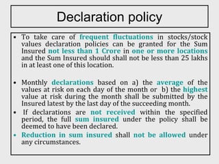 Declaration policy
• To take care of frequent fluctuations in stocks/stock
values declaration policies can be granted for the Sum
Insured not less than 1 Crore in one or more locations
and the Sum Insured should shall not be less than 25 lakhs
in at least one of this location.
• Monthly declarations based on a) the average of the
values at risk on each day of the month or b) the highest
value at risk during the month shall be submitted by the
Insured latest by the last day of the succeeding month.
• If declarations are not received within the specified
period, the full sum insured under the policy shall be
deemed to have been declared.
• Reduction in sum insured shall not be allowed under
any circumstances.
 