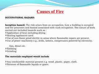OCCUPATIONAL HAZARD:
Inception hazard: The risk arises from an occupation, how a building is occupied
and the processes and hazard associated with such occupation. The nature of work
carried out included hazards such as :
Application of heat including drying
Heating appliances used
Use of non-flame proof electric in areas where flammable vapors are present.
Use of power machinery e.g., drills, lathers, compressors powered by electricity.
Gas, diesel etc.
Smoking
Grinding
 
The materials employed would include
 
Any combustible material present e.g. wood, plastic, paper, cloth.
Pressure of flammable liquids or gases.
 
Causes of Fire
 
