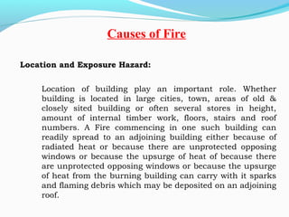 Location and Exposure Hazard:
 
Location of building play an important role. Whether
building is located in large cities, town, areas of old &
closely sited building or often several stores in height,
amount of internal timber work, floors, stairs and roof
numbers. A Fire commencing in one such building can
readily spread to an adjoining building either because of
radiated heat or because there are unprotected opposing
windows or because the upsurge of heat of because there
are unprotected opposing windows or because the upsurge
of heat from the burning building can carry with it sparks
and flaming debris which may be deposited on an adjoining
roof.
Causes of Fire
 