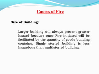 Size of Building:
 
Larger building will always present greater
hazard because once Fire initiated will be
facilitated by the quantity of goods building
contains. Single storied building is less
hazardous than multistoried building.
 
Causes of Fire
 