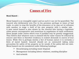 Moral Hazard :
Moral hazard is an intangible aspect and as such it can not be quantified. The
insured who deliberately sets Fire to his premises perhaps in times of bad
trade, in order to reap the benefits of his insurance or he may act in collusion
with another to stage a theft of his own property with a similar aim.
A poor moral hazard is also shown by the insured who having a legitimate
claim proves uncooperative and avaricious in negotiation of claim settlement.
Some people make claims which even if justified may be grossly exaggerated.
They believe that whatever sum is claimed will for some reason be reduced by
insurer and there is therefore tendency to submit demands in excess of true
losses. While this is perhaps merely a fact of human nature it is certainly a
form of moral hazard. Insured should act as uninsured taking some
precaution for safety of his property as he would, if the policy did not exist.
Moral hazard can be considered under following headings:
 Housekeeping including waste disposal
 Management including labour relations, smoking discipline
 And network
Causes of Fire
 