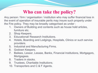 Any person / firm / organisation / institution who may suffer financial loss in
the event of operation of insurable perils may insure such property under
the Fire policy. They may be broadly categorised as under :
1. Owners of Building and contents such as house hold articles,
furniture etc.
2. Shop Keepers.
3. Educational/ Research Institutions.
4. Hotels, Boarding and Lodgings, Hospitals, Clinics or such service
providers.
5. Industrial and Manufacturing Firms.
6. Godown Keepers.
7. Bailees, Lessor, Lessee, Banks, Financial Institutions, Mortgagors,
Mortgagees.
8. Traders in stocks.
9. Trustees, Charitable Institutions.
10. Transporters and C & F Agents.
Who can take the policy?
 