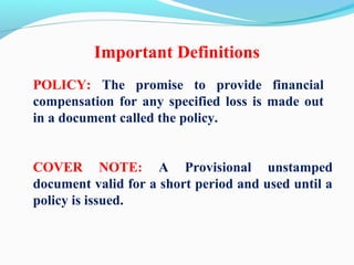 Important Definitions
POLICY: The promise to provide financial
compensation for any specified loss is made out
in a document called the policy.
COVER NOTE: A Provisional unstamped
document valid for a short period and used until a
policy is issued.
 