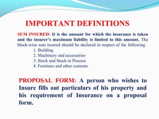 SUM INSURED: It is the amount for which the insurance is taken
and the insurer’s maximum liability is limited to this amount. The
block-wise sum insured should be declared in respect of the following
1. Building
2. Machinery and accessories
3. Stock and Stock in Process
4. Furniture and other contents
PROPOSAL FORM: A person who wishes to
Insure fills out particulars of his property and
his requirement of Insurance on a proposal
form.
IMPORTANT DEFINITIONS
 