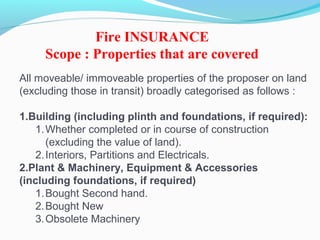 All moveable/ immoveable properties of the proposer on land
(excluding those in transit) broadly categorised as follows :
1.Building (including plinth and foundations, if required):
1.Whether completed or in course of construction
(excluding the value of land).
2.Interiors, Partitions and Electricals.
2.Plant & Machinery, Equipment & Accessories
(including foundations, if required)
1.Bought Second hand.
2.Bought New
3.Obsolete Machinery
Fire INSURANCE
Scope : Properties that are covered
 