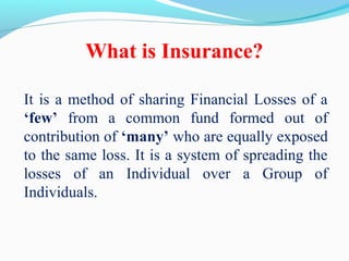 What is Insurance?
It is a method of sharing Financial Losses of a
‘few’ from a common fund formed out of
contribution of ‘many’ who are equally exposed
to the same loss. It is a system of spreading the
losses of an Individual over a Group of
Individuals.
 
