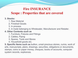 3. Stocks:
1. Raw Material
2. Finished Goods
3. In process
4. In trade belonging to Wholesaler, Manufacturer and Retailer.
4. Other Contents such as
1. Furniture, Fixtures and Fittings
2. Cables, Piping
3. Spares, Tools and Stores
4. Household goods etc.
5. Specific Items such as bullion, unset precious stones, curios, work of
arts, manuscripts, plans, drawings, securities, obligations or documents,
stamps, coins or paper money, cheques, books of accounts, computer
system records, explosives.
Fire INSURANCE
Scope : Properties that are covered
 