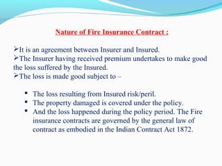 Nature of Fire Insurance Contract :
It is an agreement between Insurer and Insured.
The Insurer having received premium undertakes to make good
the loss suffered by the Insured.
The loss is made good subject to –
 The loss resulting from Insured risk/peril.
 The property damaged is covered under the policy.
 And the loss happened during the policy period. The Fire
insurance contracts are governed by the general law of
contract as embodied in the Indian Contract Act 1872.
 