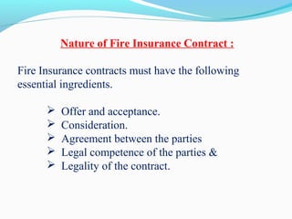 Nature of Fire Insurance Contract :
Fire Insurance contracts must have the following
essential ingredients.
 Offer and acceptance.
 Consideration.
 Agreement between the parties
 Legal competence of the parties &
 Legality of the contract.
 