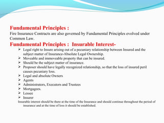 Fundamental Principles :
Fire Insurance Contracts are also governed by Fundamental Principles evolved under
Common Law.
Fundamental Principles : Insurable Interest-
 Legal right to Insure arising out of a pecuniary relationship between Insured and the
subject matter of Insurance-Absolute Legal Ownership.
 Moveable and immoveable property that can be insured.
 Should be the subject matter of insurance.
 Proposer should have legally recognized relationship, so that the loss of insured peril
causes pecuniary loss.
 Legal and absolute Owners
 Agents
 Administrators, Executors and Trustees
 Mortgagees.
 Lessee
 Insurer
Insurable interest should be there at the time of the Insurance and should continue throughout the period of
insurance and at the time of loss it should be established.
 