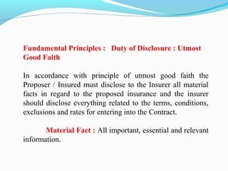 Fundamental Principles : Duty of Disclosure : Utmost
Good Faith
In accordance with principle of utmost good faith the
Proposer / Insured must disclose to the Insurer all material
facts in regard to the proposed insurance and the insurer
should disclose everything related to the terms, conditions,
exclusions and rates for entering into the Contract.
Material Fact : All important, essential and relevant
information.
 