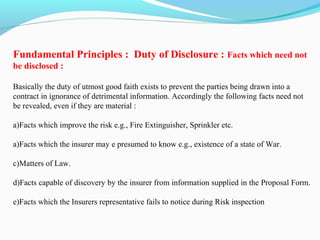 Fundamental Principles : Duty of Disclosure : Facts which need not
be disclosed :
Basically the duty of utmost good faith exists to prevent the parties being drawn into a
contract in ignorance of detrimental information. Accordingly the following facts need not
be revealed, even if they are material :
a)Facts which improve the risk e.g., Fire Extinguisher, Sprinkler etc.
a)Facts which the insurer may e presumed to know e.g., existence of a state of War.
c)Matters of Law.
d)Facts capable of discovery by the insurer from information supplied in the Proposal Form.
e)Facts which the Insurers representative fails to notice during Risk inspection
 