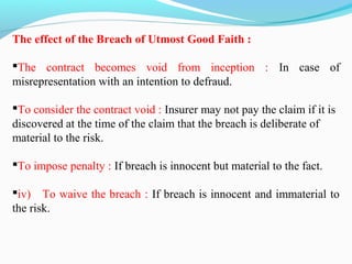 The effect of the Breach of Utmost Good Faith :
The contract becomes void from inception : In case of
misrepresentation with an intention to defraud.
To consider the contract void : Insurer may not pay the claim if it is
discovered at the time of the claim that the breach is deliberate of
material to the risk.
To impose penalty : If breach is innocent but material to the fact.
iv) To waive the breach : If breach is innocent and immaterial to
the risk.
 