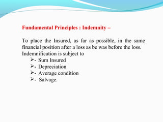 Fundamental Principles : Indemnity –
To place the Insured, as far as possible, in the same
financial position after a loss as be was before the loss.
Indemnification is subject to
- Sum Insured
- Depreciation
- Average condition
- Salvage.
 