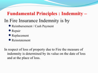 Fundamental Principles : Indemnity –
In Fire Insurance Indemnity is by
Reimbursement / Cash Payment
Repair
Replacement
Reinstatement
In respect of loss of property due to Fire the measure of
indemnity is determined by its value on the date of loss
and at the place of loss.
 