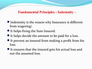 Fundamental Principles : Indemnity –
Indemnity is the reason why Insurance is different
from wagering/
It helps fixing the Sum Insured.
It helps decide the amount to be paid for a loss.
It prevent an insured from making a profit from his
loss.
It ensures that the insured gets his actual loss and
not the assumed loss.
 