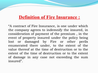 “A contract of Fire Insurance, is one under which
the company agrees to indemnify the insured, in
consideration of payment of the premium , in the
event of property insured under the policy being
lost or damaged by Fire or other perils
enumerated there under, to the extent of the
value thereof at the time of destruction or to the
extent of the time of destruction or to the extent
of damage in any case not exceeding the sum
insured”. 
Definition of Fire Insurance :
 