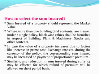How to select the sum insured?
 Sum Insured of a property should represent the Market
Value.
 Where more than one building (and contents) are insured
under a single policy, block wise values shall be furnished
in respect of Building, Plant & Machinery, Stocks and
other contents.
 In case the value of a property increases due to factors
like increase in prime cost, Exchange rate etc. during the
currency of the policy, the corresponding sum insured
may be increased on payment of proportionate premium.
 Similarly, any reduction in sum insured during currency
may be effected for which refund of premium will be
allowed on short period basis.
 